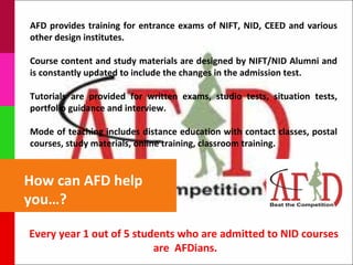 AFD provides training for entrance exams of NIFT, NID, CEED and various
other design institutes.

Course content and study materials are designed by NIFT/NID Alumni and
is constantly updated to include the changes in the admission test.

Tutorials are provided for written exams, studio tests, situation tests,
portfolio guidance and interview.

Mode of teaching includes distance education with contact classes, postal
courses, study materials, online training, classroom training.


How can AFD help
you…?

Every year 1 out of 5 students who are admitted to NID courses
                          are AFDians.
 