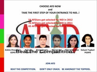 CHOOSE AFD NOW
                                         and
                   TAKE THE FIRST STEP OF YOUR ENTRANCE TO NID..!

                        54 AFDians got selected for NID in 2012
                        70 AFDians got selected for NID in 2011
                        65 AFDians got selected for NID in 2010




Ankita Chaudhary     Anirudh   Bonny Sunny   Bikram Pal   Ekta Srivastava Kalyani Tupkari
      GDPD            GDPD        GDPD         GDPD           PGDPD           PGDPD




                                       JOIN AFD

     BEAT THE COMPETITION.        DON’T ONLY CRACK. BE AMONGST THE TOPPERS.
 
