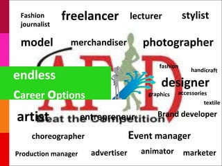 Fashion
 journalist
              freelancer            lecturer          stylist

 model         merchandiser            photographer
                                            fashion
                                                        handicraft
endless
                                            designer
career options                          graphics   accessories
                                                            textile

artist               entrepreneur          Brand developer

    choreographer                   Event manager
Production manager     advertiser     animator        marketer
 