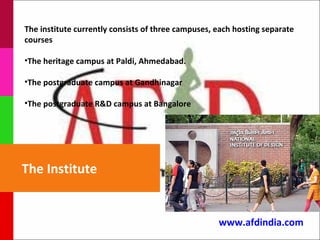 The institute currently consists of three campuses, each hosting separate
courses

•The heritage campus at Paldi, Ahmedabad.

•The postgraduate campus at Gandhinagar

•The postgraduate R&D campus at Bangalore




The Institute


                                                    www.afdindia.com
 