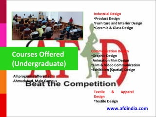 Industrial Design
                           •Product Design
                           •Furniture and Interior Design
                           •Ceramic & Glass Design




                          Communication Design
Courses Offered           •Graphic Design
                          •Animation Film Design
(Undergraduate)           •Film & Video Communication
                          •Exhibition [Spatial] Design
All programs offered at
Ahmadabad, Main Campus

                           Textile    &    Apparel
                           Design
                           •Textile Design
                                  www.afdindia.com
 