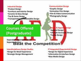 Industrial Design                      Communication Design
•Product Design                        •Graphic Design
•Furniture and Interior Design         •Animation Film Design
•Ceramic & Glass Design                •Film & Video Communication
•Toy & Game Design                     •Photography Design
•Transportation & Automobile Design




Courses Offered                         Textile & Apparel Design
                                        •Apparel Design
(Postgraduate)                          •Lifestyle Accessory Design
                                        •Textile Design

Separate Programs offered at
Separate Centers


Interdisciplinary Design Studies      IT Integrated (Experiential) Design
•Design for Retail Experience         •Design for Digital Experience
•Strategic Design Management          •Information & Interface Design
                                      •New Media Design
 