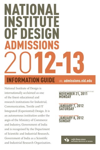 2012-13                                   URL: admissions.nid.edu

National Institute of Design is
                                          LAST DATE FOR RECEIVING COMPLETED FORMS AT NID
internationally acclaimed as one          NOVEMBER 21, 2011
of the finest educational and             MONDAY
research institutions for Industrial,     design aptitude test for GDPD

Communication, Textile and IT             JANUARY 7, 2012
Integrated (Experiential) Design. It is
                                          SATURDAY
an autonomous institution under the       design aptitude test for PGDPD


aegis of the Ministry of Commerce
                                          JANUARY 8, 2012
                                          SUNDAY
and Industry, Government of India
and is recognised by the Department
of Scientific and Industrial Research,
Government of India as a Scientific
and Industrial Research Organisation.
 
