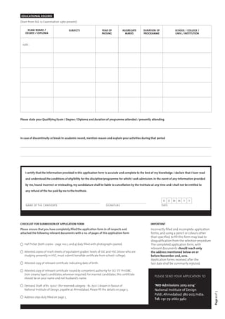 EDUCATIONAL RECORD
(Start from Std. 10 Examination upto present)

     exam board /                         subjects                   year of           aggregate    duration of               school / college /
    degree / diploma                                                 passing             marks      programme                 univ./ institution



 10th :




Please state your Qualifying Exam / Degree / Diploma and duration of programme attended / presently attending




In case of discontinuity or break in academic record, mention reason and explain your activities during that period




    I certify that the information provided in this application form is accurate and complete to the best of my knowledge. I declare that I have read

    and understood the conditions of eligibility for the discipline/programme for which I seek admission. In the event of any information provided

    by me, found incorrect or misleading, my candidature shall be liable to cancellation by the Institute at any time and I shall not be entitled to

    any refund of the fee paid by me to the Institute.


                                                                                                                    d     D   M M    Y   Y
    NAME OF THE CANDIDATE                                              SIGNATURE                                   date




CHECKLIST FOR SUBMISSION OF APPLICATION FORM                                                              IMPORTANT
Please ensure that you have completely filled the application form in all respects and                    Incorrectly filled and incomplete application
attached the following relevant documents with x no. of pages of this application form                    forms, and using a pencil or colours other
                                                                                                          than specified, to fill this form may lead to
                                                                                                          disqualification from the selection procedure
   Hall Ticket (both copies - page nos 3 and 4) duly filled with photographs pasted.                      The completed application form, with
                                                                                                          relevant documents should reach only
   Attested copies of mark sheets of equivalent grades/ levels of SSC and HSC (those who are              the address mentioned below on or
   studying presently in HSC, must submit bonafide certificate from school/ college).                     before November 2nd, 2012.
                                                                                                          Application forms received after the
   Attested copy of relevant certificate indicating date of birth.                                        last date shall be summarily rejected.

   Attested copy of relevant certificate issued by competent authority for SC/ ST/ PH/OBC
   (non creamy layer) candidates, wherever required. For married candidates, this certifciate
                                                                                                             please send your application to
   should be on your name and not husband’s name.

   Demand Draft of Rs. 1500/- (for reserved category - Rs. 750/-) drawn in favour of                         ‘NID Admissions 2013-2014’
   National Institute of Design, payable at Ahmedabad. Please fill the details on page 5.                    National Institute of Design
                                                                                                                                                          Page 2 of 5




                                                                                                             Paldi, Ahmedabad 380 007, India.
   Address slips duly filled on page 5.
                                                                                                             Tel: +91-79-2662 3462
 