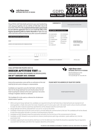 gdpd
                                                                                   hall ticket


                                                                                       CANDIDATE ID
Please fill this Hall Ticket (both portions) in your own handwriting                                                      TO BE FILLED BY THE OFFICE ONLY
with adequate legibility. USE ALL CAPITAL LETTERS AND A BLUE OR
BLACK BALL POINT PEN. The completed hall ticket (both copies) should
be sent with the application form so as to reach the office of the
                                                                               TEST CENTRE (Select only one)
Registrar (Academics), NID on or before November 2nd 2012. One copy
of this hall ticket will be sent back to you after successful validation.         ahmedabad                    hyderabad
                                                                                  bengaluru                    kolkata
 TO BE FILLED IN BY THE CANDIDATE
                                                                                  bhopal                       lucknow
                                                                                  chandigarh                   mumbai
NAME                                                                                                                                    PLEASE PASTE YOUR
                                                                                  chennai                      nagpur                   RECENT PASSPORT SIZE
                                                                                  delhi                        noida                    COLOUR PHOTOGRAPH
ADDRESS (FOR ADMISSION RELATED COMMUNICATION)
                                                                                  guwahati                                              DO NOT STAPLE




CITY 			                                         PINCODE




                                                                                                                                                                           2 of 2
STATE			                           	                	
                                                 COUNTRY                      SIGNATURE OF THE CANDIDATE                                 OFFICIAL SEAL




                                                                                                                                                                            copy
call letter for PGDPD 2013-14
design aptitude test for
                                                                                                                             Paldi, Ahmedabad 380 007, India.
graduate diploma programme in design (gdpd)                                                                                  Email: admissions@nid.edu
ON 20th JANUARY 2013. Sunday                                                                                                 Tel: +91-79-2662 3462 Fax: +91-79-2662 1167




Entry to the examination centre will be on verification of this hall          PLEASE NOTE THE ADDRESS OF YOUR TEST CENTRE
ticket by the test centre incharge or a representative.


Candidates are required to carry this hall ticket/ call letter with
them for the Design Aptitude Test and should produce the hall
ticket issued by the institute to the exam supervisor/ test centre                                        TO BE FILLED BY THE OFFICE
incharge/ invigilator/ observer on demand.


The Candidate ID is to be used as a reference for all admission
related matters/ queries.


•   While coming for Design Aptitude Test, candidates are required to bring this hall ticket, blue or black ball point pen, lead pencils (of
    varying grades), 12 shade colour pencil set, eraser, sharpeners, pair of scissors, glue, scale/ ruler, water/ poster colours, brushes and bowls
    for water. No other material except those specified here will be allowed inside the examination hall.
•   Design Aptitude Test will be conducted from 10.00 am to 1.00 pm at all centres.
•   Candidates should report to the test centre at least 25 minutes before the commencement of the test. The candidates will not be allowed
    to enter the examination hall after 15 minutes of commencement of the test.
•   Candidates are NOT allowed to leave the examination hall within the first one hour of the commencement of the test.
•   Candidates are NOT allowed to carry any electronic devices (mobile phones, palm-tops, calculators, i-pods, walkman, etc.) into the
    examination hall.
•   Candidates appearing for two disciplines shall have to sit for the Admission Test of both the disciplines separately. They are required to
                                                                                                                                                                              Page 4 of 5




    carry both their hall tickets and inform the invigilator about this at the earliest.


                                                             the institute is not responsible for incomplete   / incorrectly filled hall tickets sent by the candidates
 