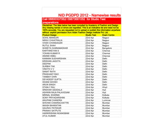NID PGDPD 2012 - Namewise results
Call 08800337062/ 09873681052 for Studio Test
preparations
Disclaimer: The data below has been compiled by Academy of Fashion and Design .
Any missing names or errors are regretted. This is an indicative list and need not be
100% accurate. You are requested not to upload or publish this information anywhere
without explicit permission from Aiden Fashion Design Institute Pvt. Ltd.
Product Design                                Studio Test           Exam Centre
SOHIL MANSURI                                 22nd Apr              Nagpur
NIRAV CHHATRALIA                              22nd Apr              Nagpur
VIVEK CHONDAGAR                               22nd Apr              Nagpur
RUTUL SHAH                                    22nd Apr              Nagpur
SHWETA HUMNABADKAR                            22nd Apr              Bangalore
KARTHIKEYAN S                                 22nd Apr              Chennai
YOHAN KUMAR R                                 22nd Apr              Chennai
ANAND ANBU                                    22nd Apr              Chennai
KANNAN SUDHARSHAN                             22nd Apr              Delhi
KRISHAN JAGOTA                                22nd Apr              Delhi
DEEPAK                                        22nd Apr              Delhi
SURBHI TAK                                    22nd Apr              Delhi
VINOTH V V                                    22nd Apr              Delhi
SANAT RATH                                    22nd Apr              Delhi
PRASHANT RAO                                  22nd Apr              Delhi
TANMAY OHRI                                   22nd Apr              Delhi
DEVADEEP GUPTA                                22nd Apr              Delhi
ISHANI GHOSH                                  22nd Apr              Delhi
ARUN SINGH                                    22nd Apr              Delhi
STANLY RAJ                                    22nd Apr              Hhyd
SRIDHAR GEDDALA                               22nd Apr              Hyd
ASHWIN RAJA PALAVESAM                         22nd Apr              Hyd
MRINAL SHARMA                                 22nd Apr              Kolkata
SONY PRIYADARSHINI                            22nd Apr              Kolkata
ANUPAM CHANDRA                                22nd Apr              Lucknow
SHIVANI CHAKRACHATTRI                         22nd Apr              Mumbai
AKASH BHARATAN                                22nd Apr              Mumbai
GAURAV PATEKAR                                22nd Apr              Mumbai
PRANAV SATPUTE                                22nd Apr              Mumbai
HARIKRISHNA NGANGBAM                          22nd Apr              Mumbai
ATUL KUMAR                                    22nd Apr              Mumbai
 