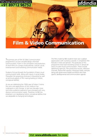 10
The primary aim of Film & Video Communication
programme is to train versatile design informed
communicators, fluent in the conception and production
of short films on a range of educational, cultural, social,
entertainment and marketing communication needs.
Students first go through the foundation of basic visual
communication skills, along with inputs in social studies.
Thereafter the grooming continues in theoretical as well
as technical aspects of film making leading to holistic
conceptual abilities.
As we are celebrating the 100th year of Indian Cinema
the aims and applications of this medium has
undergone a vast change. In last two decades more
and more audience segments have emerged with very
diverse communication needs. Therefore, at NID the
emphasis is on developing holistic conceptual abilities that
are adoptable to changing technologies.
The films made by NID students have won a global
appreciation with numerous awards in competitive film
festivals in India and abroad. The graduates of this
programme have built rewarding carriers in almost all
areas of audio-visual communication. These include
advertising agencies, Film production houses, television
channels, feature film industry, interactive media, ventures
along with government bodies and NGOs who have
specific developmental and communication agenda.
National Institute of Design,Ahmedabad
Film & Video Communication
Call a design school admission Expert on
+91 89712 96752
Visit www.afdindia.com for more
afdindia
.
gateway to global design schools
 