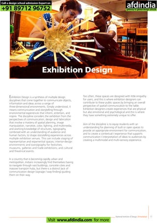 National Institute of Design,Ahmedabad 11
Exhibition Design is a synthesis of multiple design
disciplines that come together to communicate objects,
information and ideas across a range of
three-dimensional environments. Simply understood, it
means communication and storytelling through
environmental experiences that inform, entertain, and
inspire. The discipline considers the exhibition from the
perspectives of communication, design and fabrication
that involve a mastery of spatial planning, image
manipulation, narrative, color, lighting, and multimedia,
and working knowledge of structures, typography,
combined with an understanding of audience and
human factors, to shape storytelling experiences across
multiple exhibition venues. This can include staging of
representative and experiential spaces; interior-design
environments and scenography for festivities;
museums, galleries and trade exhibitions; and cultural
and theatrical events.
In a country that is becoming rapidly urban and
metropolitan, Indians increasingly find themselves having
to navigate through vast buildings, concrete cities and
massive transport hubs, but there is a distinct lack of
communication design (signage / way-finding) guiding
them on their way.
Too often, these spaces are designed with little empathy
for users, and this is where exhibition designers can
contribute to these public spaces by bringing an overall
perspective of spatial communication to the table.
Exhibition designers create experiences that are physical
but also emotional and psychological and this is where
they have something extremely unique to offer.
Aim of the discipline is to equip students with an
understanding for planning of built or open spaces to
provide an appropriate environment for communication,
and to create a contextual / experience that supports
communication / interpretation of ideas to audiences by
creating a multimodal and multi-sensory experience.
Exhibition Design
Call a design school admission Expert on
+91 89712 96752
Visit www.afdindia.com for more
afdindia
.
gateway to global design schools
 