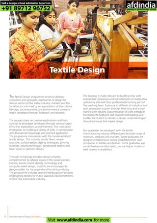 12
The Textile Design programme strives to develop
innovative and synergetic approaches to design for
diverse sectors of the textile industry, markets and the
social sector informed by an appreciation of the cultural
heritage, socio-economic and environmental concerns
that is developed through fieldwork and research.
The courses stress on creative explorations and from
concept to prototype developed through various stages
of further explorations and refinement. The curriculum
emphasizes on building a variety of skills, in combination
with theoretical knowledge and practical application.
The programme commences with the fundamentals of
textile design. This includes, textile fibres, weave
structure, surface design, dyeing techniques, printing
methods, sewing techniques, constructed textiles and
basic inputs in garment design.
Through increasingly complex design projects,
complemented by related inputs in the social sciences,
fashion, trends, brand identity, technology and
computer-aided design, students are encouraged to
design textiles for the apparel and furnishing industry.
The programme includes several interdisciplinary projects
of designing textiles for Public Spaces/Exhibition/interiors
and for the automobile industry.
The learning is made relevant by building links with
automobile companies and manufacturers of automotive
upholstery and with their professionals forming part of
the teaching team. Exposure to all levels of industrial and
craft production is given through field visits and a short
training with industry. Documentation of crafts introduces
the student to fieldwork and research methodology and
enables the student to develop a deeper understanding of
the cultural issues that impact design.
Our graduates are employed with the textile
manufacturing industry differentiated by wide range of
materials, products and markets. Some graduates are
designer-entrepreneurs having established their own
companies in textiles and fashion. Some graduates join
social-developmental projects, pursue higher studies or
seek careers in academics.
National Institute of Design,Ahmedabad
Textile Design
Call a design school admission Expert on
+91 89712 96752
Visit www.afdindia.com for more
afdindia
.
gateway to global design schools
 