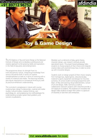 National Institute of Design, Gandhinagar13
The PG Diploma in Toy and Game Design at the National
Institute of Design aims to develop a professional and
creative approach to the growing needs and aspirations
in the field of education and entertainment.
The programme draws its strength from its
trans-disciplinary nature, integrating knowledge from
various disciplines both in terms of creative
conceptualisation as well as in terms of working with a
variety of material and media. The learning modules
give equal importance to conceptual thinking as well
as practical exhibition/ understanding.
The curriculum is progressive in nature with courses
involving basic design fundamentals, material and media
studies, cultural studies, creative thinking, user
psychology etc. and progressing into methodologies for
understanding complex system level problems and
scenario visualisations.
Modules such as elements of play, game theory,
character design, user research methods provide
specialized inputs. The project based pedagogy helps
students to choose projects of their choice and integrate
creative ideas with practical know how in order to come
up with innovative designs.
Students work on design projects of their choice ranging
from heritage toys, digital games, educational play
material to sports equipment and designs for futuristic
scenarios. An active student exchange programme with
Dept. of Play and Learning, Burg Giebichenstein, School
of art and design, Halle, Germany as well as
collaborative classroom projects with industries provide a
rich exposure to students. The emphasis on innovation-led
designs helps students to begin their career in a spectrum
of industries or start their own enterprises.
Toy & Game Design
Call a design school admission Expert on
+91 89712 96752
Visit www.afdindia.com for more
afdindia
.
gateway to global design schools
 
