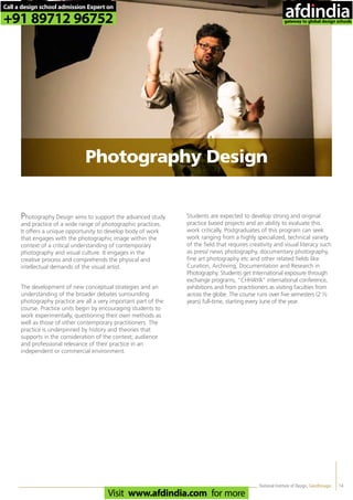 14
Photography Design aims to support the advanced study
and practice of a wide range of photographic practices.
It offers a unique opportunity to develop body of work
that engages with the photographic image within the
context of a critical understanding of contemporary
photography and visual culture. It engages in the
creative process and comprehends the physical and
intellectual demands of the visual artist.
The development of new conceptual strategies and an
understanding of the broader debates surrounding
photography practice are all a very important part of the
course. Practice units begin by encouraging students to
work experimentally, questioning their own methods as
well as those of other contemporary practitioners. The
practice is underpinned by history and theories that
supports in the consideration of the context; audience
and professional relevance of their practice in an
independent or commercial environment.
Students are expected to develop strong and original
practice based projects and an ability to evaluate this
work critically. Postgraduates of this program can seek
work ranging from a highly specialized, technical variety
of the field that requires creativity and visual literacy such
as press/ news photography, documentary photography,
fine art photography etc and other related fields like
Curation, Archiving, Documentation and Research in
Photography. Students get International exposure through
exchange programs, “CHHAYA” international conference,
exhibitions and from practitioners as visiting faculties from
across the globe. The course runs over five semesters (2 ½
years) full-time, starting every June of the year.
National Institute of Design, Gandhinagar
Photography Design
Call a design school admission Expert on
+91 89712 96752
Visit www.afdindia.com for more
afdindia
.
gateway to global design schools
 