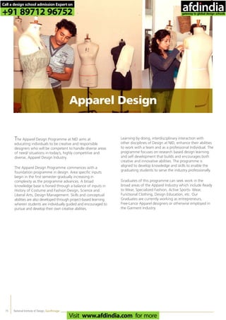National Institute of Design, Gandhinagar15
The Apparel Design Programme at NID aims at
educating individuals to be creative and responsible
designers who will be competent to handle diverse areas
of need/ situations in today’s, highly competitive and
diverse, Apparel Design Industry.
The Apparel Design Programme commences with a
foundation programme in design. Area specific inputs
begin in the first semester gradually increasing in
complexity as the programme advances. A broad
knowledge base is honed through a balance of inputs in
History of Costume and Fashion Design, Science and
Liberal Arts, Design Management. Skills and conceptual
abilities are also developed through project-based learning
wherein students are individually guided and encouraged to
pursue and develop their own creative abilities.
Learning by doing, interdisciplinary interaction with
other disciplines of Design at NID, enhance their abilities
to work with a team and as a professional Individual. The
programme focuses on research based design learning
and self development that builds and encourages both
creative and innovative abilities. The programme is
aligned to develop knowledge and skills to enable the
graduating students to serve the industry professionally.
Graduates of this programme can seek work in the
broad areas of the Apparel Industry which include Ready
to Wear, Specialized Fashion, Active Sports- Wear,
Functional Clothing, Design Education, etc. Our
Graduates are currently working as entrepreneurs,
Free-Lance Apparel designers or otherwise employed in
the Garment Industry.
Apparel Design
Call a design school admission Expert on
+91 89712 96752
Visit www.afdindia.com for more
afdindia
.
gateway to global design schools
 