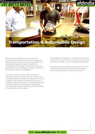 16
The programme emphasizes on environmental,
socio-economic and cultural context of Transportation
and Automobile Design and ethical responsibilities of a
professional designer. It imparts core skills and
knowledge to the students to enable them resolve the
prevailing and future challenges in product, system and
service levels, with utmost confidence.
The course, which is ‘process centric’ in nature, is
structured around a learning curve that starts off with
inculcating aesthetics/ form/human factors sensitivity and
a broader understanding of concepts and concerns in
‘mobility’.Students then move on to tackle varying levels
of complexity through design projects ranging from
non-motorized transport, vehicle exterior/interior design,
to transportation systems design.
The highlight of the program is to partner with Industries
for live projects as part of the curriculum, to give a ‘head
start’ for the students to work as professional designers.
The programme has produced creative talents to join the
industries in India as well as some of the best design
studios abroad, besides successful entrepreneurs.
National Institute of Design, Gandhinagar
Transportation & Automobile Design
Call a design school admission Expert on
+91 89712 96752
Visit www.afdindia.com for more
afdindia
.
gateway to global design schools
 