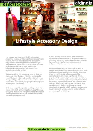 National Institute of Design, Gandhinagar
The Lifestyle Accessory Design (LAD) postgraduate
programme educates and trains professional designers to
visualize and create lifestyle accessories and systems
using different materials, processes and technologies.
The programme inspired from India and its socio cultural
values, beliefs, practices, cultural diversity and
indigenous knowledge which has contemporary
application in a global context.
The designers from this programme aspire to drive the
market and make ‘Designed in India’ a premier global
brand. “Design in India and Design for India” will have a
clear goal of “good design for India “and instrumental in
socio cultural innovation by Designing for changing need
and Design for Future Need.
IIt relates to people’s living habits and the products they
interact with which form an important basis of their day-
to-day lives. It delves into perception and trend studies of
diverse dynamics influencing the lifestyles of consumers
from various strata of society.
It offers a strong multidisciplinary edge wherein the
students get opportunity to work with a wide spectrum
of product categories - jewelry, bags, luggage, footwear,
lighting, furnishings, furniture, space accessories
and automobile interiors.
The programme curriculum encourages students to
develop alternative approaches to designing products by
building innovative, out-of-the-box thinking skills while
ensuring that the design solutions successfully
accomplish their commercial expectations. Design
projects, which are actively plugged into the curriculum,
provide a vital learning experience whereby the students
exhibit their capability to converge and synthesize their
creativity, skills and knowledge base to come up with
tangible outputs. A plethora of rewarding career
opportunitiesis available to LAD graduates across diverse
industry segments where a growing number of alumni
are meaningfully contributing.
17
Lifestyle Accessory Design
Call a design school admission Expert on
+91 89712 96752
Visit www.afdindia.com for more
afdindia
.
gateway to global design schools
 