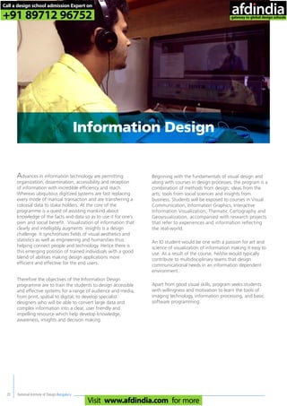 National Institute of Design,Bengaluru20
Advances in information technology are permitting
organization, dissemination, accessibility and reception
of information with incredible efficiency and reach.
Whereas ubiquitous digitized systems are fast replacing
every mode of manual transaction and are transferring a
colossal data to stake holders. At the core of the
programme is a quest of assisting mankind about
knowledge of the facts and data so as to use it for one’s
own and social benefit. Visualization of information that
clearly and intelligibly augments insights is a design
challenge. It synchronizes fields of visual aesthetics and
statistics as well as engineering and humanities thus
helping connect people and technology. Hence there is
this emerging position of trained individuals with a good
blend of abilities making design applications more
efficient and effective for the end users.
Therefore the objectives of the Information Design
programme are to train the students to design accessible
and effective systems for a range of audience and media,
from print, spatial to digital; to develop specialist
designers who will be able to convert large data and
complex information into a clear, user friendly and
impelling resource which help develop knowledge,
awareness, insights and decision making.
Beginning with the fundamentals of visual design and
along with courses in design processes, the program is a
combination of methods from design; ideas from the
arts; tools from social sciences and insights from
business. Students will be exposed to courses in Visual
Communication, Information Graphics, Interactive
Information Visualization, Thematic Cartography and
Geovisualization, accompanied with research projects
that refer to experiences and information reflecting
the real-world.
An ID student would be one with a passion for art and
science of visualization of information making it easy to
use. As a result of the course, he/she would typically
contribute to multidisciplinary teams that design
communicational needs in an information dependent
environment.
Apart from good visual skills, program seeks students
with willingness and motivation to learn the tools of
imaging technology, information processing, and basic
software programming.
Information Design
Call a design school admission Expert on
+91 89712 96752
Visit www.afdindia.com for more
afdindia
.
gateway to global design schools
 