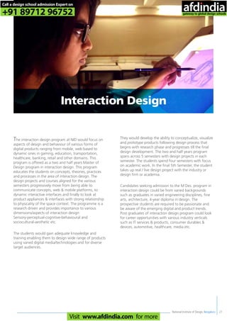 National Institute of Design, Bengaluru
The interaction design program at NID would focus on
aspects of design and behaviour of various forms of
digital products ranging from mobile, web based to
dynamic ones in gaming, education, transportation,
healthcare, banking, retail and other domains. This
program is offered as a two and half years Master of
Design program in interaction design. This program
educates the students on concepts, theories, practices
and processes in the area of interaction design. The
design projects and courses aligned for the various
semesters progressively move from being able to
communicate concepts, web & mobile platforms, to
dynamic interactive interfaces and finally to look at
product appliances & interfaces with strong relationship
to physicality of the space context. The programme is a
research driven and provides importance to various
dimensions/aspects of interaction design:
Sensory-perceptual-cognitive-behavioural and
sociocultural-aesthetic etc.
The students would gain adequate knowledge and
training enabling them to design wide range of products
using varied digital media/technologies and for diverse
target audiences.
They would develop the ability to conceptualize, visualize
and prototype products following design process that
begins with research phase and progresses till the final
design development. The two and half years program
spans across 5 semesters with design projects in each
semester. The students spend four semesters with focus
on academic work. In the final 5th Semester, the student
takes up real / live design project with the industry or
design firm or academia.
Candidates seeking admission to the M Des. program in
interaction design could be from varied backgrounds
such as graduates in varied engineering disciplines, fine
arts, architecture, 4-year diploma in design. The
prospective students are required to be passionate and
be aware of the emerging digital and product trends.
Post graduates of interaction design program could look
for career opportunities with various industry verticals
such as IT services & products, consumer durables &
devices, automotive, healthcare, media etc.
21
Interaction Design
Call a design school admission Expert on
+91 89712 96752
Visit www.afdindia.com for more
afdindia
.
gateway to global design schools
 