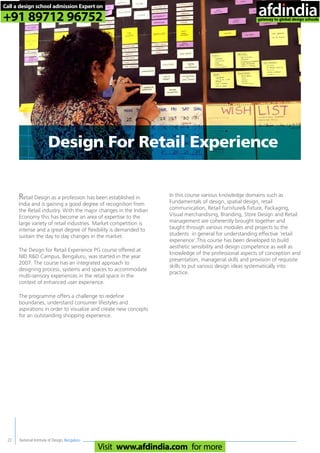 National Institute of Design, Bengaluru22
Retail Design as a profession has been established in
India and is gaining a good degree of recognition from
the Retail industry. With the major changes in the Indian
Economy this has become an area of expertise to the
large variety of retail industries. Market competition is
intense and a great degree of flexibility is demanded to
sustain the day to day changes in the market.
The Design for Retail Experience PG course offered at
NID R&D Campus, Bengaluru, was started in the year
2007. The course has an integrated approach to
designing process, systems and spaces to accommodate
multi-sensory experiences in the retail space in the
context of enhanced user experience.
The programme offers a challenge to redefine
boundaries, understand consumer lifestyles and
aspirations in order to visualize and create new concepts
for an outstanding shopping experience.
In this course various knowledge domains such as
Fundamentals of design, spatial design, retail
communication, Retail furniture& fixture, Packaging,
Visual merchandising, Branding, Store Design and Retail
management are coherently brought together and
taught through various modules and projects to the
students in general for understanding effective ‘retail
experience’.This course has been developed to build
aesthetic sensibility and design competence as well as
knowledge of the professional aspects of conception and
presentation, managerial skills and provision of requisite
skills to put various design ideas systematically into
practice.
Design For Retail Experience
Call a design school admission Expert on
+91 89712 96752
Visit www.afdindia.com for more
afdindia
.
gateway to global design schools
 