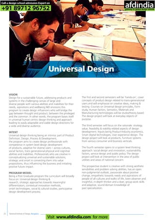 National Institute of Design, Bengaluru23
Universal Design
VISION
Design for a sustainable future, addressing products and
systems in the challenging canvas of large and
diverse people with various abilities and inabilities for their
needs, aspirations and wellbeing.NID envisions this
program to create design influencers who will bridge the
gap between thought and product, between the privileged
and the common. In other words, the program bases itself
in universal human centric design thinking and approach
leading to easily adaptable and viable design directions for
a wide and diverse audience.
INTENT
Universal design thinking being an intrinsic part of Product
Definition, Design, Process & Development,
the program aims to create design professionals with
competence in system level design development
of products, adaptive for diverse users – across cultures,
social factors, trans generational physical and cognitive
abilities and inabilities. Professionals who are creative in
conceptualizing universal and sustainable solutions,
strategic and smart in converting them into value
propositions, thus influencing the business and initiating
positive future impact.
PROGRAM MODEL
Being a Post Graduate program the curriculum will broadly
focus on: Universal design thinking &
research, strategic approaches towards meaningful
differentiators, contextual innovation methods,
smart technologies, social & cultural studies, participative
design development process.
The first and second semesters will be ‘hands-on’, cover
concepts of product design related to trans-generational
users and will emphasize on creative ideas, making &
testing. Courses on Universal design principles, Form
study, Human factors, Semiotics, Materials and
Manufacturing technologies will be studio/theory based.
The design project will look at everyday objects of
purpose.
The third semester will focus on the rationale: strategy,
value, feasibility & viability related aspects of design
development. Inputs being Product-Industry economics,
Smart digital technologies, User experience design. The
design project will look at products, furniture systems
from various consumer and business verticals.
The fourth semester opens to a system level thinking
approach: social design and innovation, sustainability
factors, service design and public policy. The design
project will look at intervention in the area of public
utilities and areas of national concern.
The prospective student is creative with strong aesthetic
sensibilities and problem solving abilities, has an open
non-judgmental outlook, passionate about positive
change, empathetic towards needs and aspirations of
people of all cultures and walks of life, keen observer and
insightful, in-depth thinker and a doer, group work skills
and adaptive, sound domain knowledge of
past specialization.
Call a design school admission Expert on
+91 89712 96752
Visit www.afdindia.com for more
afdindia
.
gateway to global design schools
 