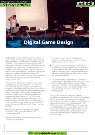National Institute of Design, Bengaluru24
Digital Game Design
The Digital Game Design (DGD) programme will train,
nurture and combine students’ creative imagination with
latest technologies to create games and experiences. The
graduates of this programme will be highly required in
Digital entertainment and computer gaming Industry. The
programme will combine inputs from computing, Arts,
Aesthetics Design, and Social and Cognitive Sciences in
order to make the programme highly interdisciplinary. The
programme is of two and half year duration. The
programme will focus heavily on student’s communication
skills, team work, critical and creative thinking and
problem solving skills.
The programme educates the students in the areas of
digital media, digital arts, HCI, History and Theory of
Games/Gaming, 2D and 3D graphics, simulation and
modeling, user interface design, storytelling and narrative
architecture, current best practices/developments in game
design, on-line games, casual games, mobile games,
educational games, serious and strategy games, and
massively multi-player games etc. The programme
highlights team-based assignments and projects and
portfolio building exercises. Students will participate in
the entire process of game design – process/methods of
design, development, play testing and iterative processes
of design.
During the first semester the students have to
successfully complete the Design Foundation programme
which provides basic and fundamental knowledge,
training and skills on design. In addition students have to
study few general/common mandatory courses like
Science and Liberal Arts (SLA), Social sciences, research
methodology, basic ergonomics, Design management
etc. The course inputs are planned in strategic manner
that the graduates can join as professionals in Game
industries and related domains like Entertainment,
Visualisation etc.
The programme will cover courses like game
production, visual design, game analysis and game
studies, culture and arts, films etc.
The programme will educate/teach students about
how to design interactive experiences. Students will
study game design mechanics, meaningful play, game
content, game play, technical aspects of game design
softwares, game engines, and how to design visually
rich gaming environment.
The programme will provide inputs in the areas of
Interactive digital storytelling, Visual effects and motion
graphics, 2D and 3D character animation, Digita
renderings, Writing for interactive games, Aesthetics in
game design, Creating music and sound, Game play
and prototyping, Interaction, Immersion, &
Interface design.
Students will get input from professional game
designers, artists, producers, directors, and
studio professionals.
Students will develop technical and aesthetic skills
required for game design.
•
•
•
•
•
Call a design school admission Expert on
+91 89712 96752
Visit www.afdindia.com for more
afdindia
.
gateway to global design schools
 