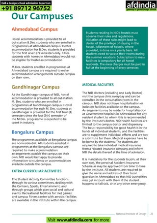 Ahmedabad Campus
Hostel accommodation is provided to all
out-station B.Des. students who are enrolled in
programmes at Ahmedabad campus. Hostel
accommodation for B.Des. students is provided
for the first seven (7) semesters only. B.Des.
students with homes in Ahmedabad would not
be eligible for hostel accommodation
M.Des. students enrolled in programmes at
Ahmedabad campus are required to make
accommodation arrangements outside campus
on their own.
Gandhinagar Campus
At the Gandhinagar campus of NID, hostel
accommodation is provided to all out-station
M. Des. students who are enrolled in
programmes at Gandhinagar campus. Hostel
accommodation for such M. Des. students at
Gandhinagar is provided for the first four (4)
semesters since the last (5th) semester of
the M.Des. programme is expected to be
spent in industry.
Bengaluru Campus
The programmes available at Bengaluru campus
are nonresidential. All students enrolled in
programmes at the Bengaluru campus are
required to make accommodation
arrangements outside the campus on their
own. NID would be happy to provide
information to students on accommodation
available outside the campus.
Our Campuses
Students residing in NID’s hostels must
observe their rules and regulations.
Violation of these rules might lead to
denial of the privilege of staying in the
hostel. Allotment of hostels, where
provided, is done on a yearly basis. All
students need to vacate their rooms during
the summer vacations. Subscription to mess
facilities is compulsory for all hostel
residents. The mess charges must be paid in
full at the beginning of every semester.
MEDICAL FACILITIES
The NID doctors (including one Lady Doctor)
visit the campus clinic everyday and can be
consulted in the consultation room in the
campus. NID does not have hospitalisation or
isolation facilities available on the campus.
Arrangements may be made for hospitalisation
at Government hospitals in Ahmedabad for any
resident student to whom this is recommended
by the Institute’s doctor. NID health facilities are
limited to the campus doctor and dispensary.
The basic responsibility for good health is in the
hands of individual students, and the facilities
are to supplement individual efforts and are not
a substitute for them. Medical expenses have to
be borne by the students. The students are
required to take individual medical insurance
from a reputed insurance company and inform
NID the details thereof at the time of admission.
It is mandatory for the students to join, at their
own cost, the personal Accident Insurance
Scheme as may be approved from time to time
by the Institute. All students are required to
give the name and address of their local
guardian in Ahmedabad so that NID authorities
may get in touch with them if the student
happens to fall sick, or in any other emergency.
EXTRA CURRICULAR ACTIVITIES
The Student Activity Committee functions
through its various committees, dealing with
the Canteen, Sports, Entertainment, and
through groups which plan social and cultural
events. Recreational facilities for ‘net games’
and campus fitness centre with aerobic facilities
are available in the Institute within the campus.
National Institute of Design 25
Call a design school admission Expert on
+91 89712 96752
Visit www.afdindia.com for more
afdindia
.
gateway to global design schools
 