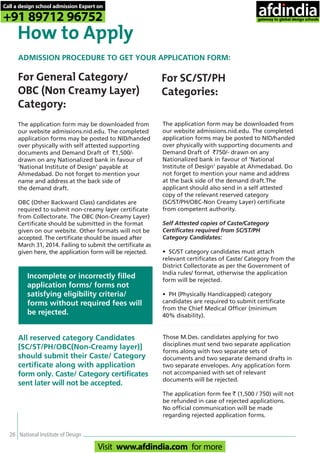 26 National Institute of Design
How to Apply
For General Category/
OBC (Non Creamy Layer)
Category:
The application form may be downloaded from
our website admissions.nid.edu. The completed
application forms may be posted to NID/handed
over physically with self attested supporting
documents and Demand Draft of `1,500/-
drawn on any Nationalized bank in favour of
‘National Institute of Design’ payable at
Ahmedabad. Do not forget to mention your
name and address at the back side of
the demand draft.
OBC (Other Backward Class) candidates are
required to submit non-creamy layer certificate
from Collectorate. The OBC (Non-Creamy Layer)
Certificate should be submitted in the format
given on our website. Other formats will not be
accepted. The certificate should be issued after
March 31, 2014. Failing to submit the certificate as
given here, the application form will be rejected.
Incomplete or incorrectly filled
application forms/ forms not
satisfying eligibility criteria/
forms without required fees will
be rejected.
The application form may be downloaded from
our website admissions.nid.edu. The completed
application forms may be posted to NID/handed
over physically with supporting documents and
Demand Draft of `750/- drawn on any
Nationalized bank in favour of ‘National
Institute of Design’ payable at Ahmedabad. Do
not forget to mention your name and address
at the back side of the demand draft.The
applicant should also send in a self attested
copy of the relevant reserved category
(SC/ST/PH/OBC-Non Creamy Layer) certificate
from competent authority.
Self Attested copies of Caste/Category
Certificates required from SC/ST/PH
Category Candidates:
• SC/ST category candidates must attach
relevant certificates of Caste/ Category from the
District Collectorate as per the Government of
India rules/ format, otherwise the application
form will be rejected.
• PH (Physically Handicapped) category
candidates are required to submit certificate
from the Chief Medical Officer (minimum
40% disability).
For SC/ST/PH
Categories:
Those M.Des. candidates applying for two
disciplines must send two separate application
forms along with two separate sets of
documents and two separate demand drafts in
two separate envelopes. Any application form
not accompanied with set of relevant
documents will be rejected.
The application form fee ` (1,500 / 750) will not
be refunded in case of rejected applications.
No official communication will be made
regarding rejected application forms.
All reserved category Candidates
[SC/ST/PH/OBC(Non-Creamy layer)]
should submit their Caste/ Category
certificate along with application
form only. Caste/ Category certificates
sent later will not be accepted.
ADMISSION PROCEDURE TO GET YOUR APPLICATION FORM:
Call a design school admission Expert on
+91 89712 96752
Visit www.afdindia.com for more
afdindia
.
gateway to global design schools
 