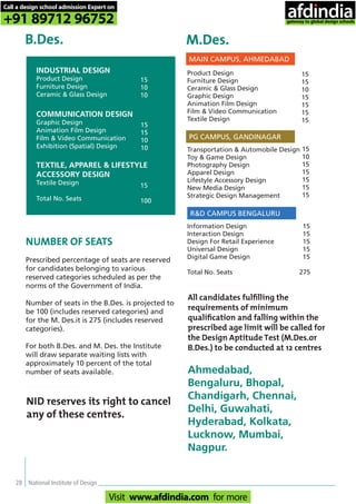 28 National Institute of Design
INDUSTRIAL DESIGN
Product Design
Furniture Design
Ceramic & Glass Design
COMMUNICATION DESIGN
Graphic Design
Animation Film Design
Film & Video Communication
Exhibition (Spatial) Design
TEXTILE, APPAREL & LIFESTYLE
ACCESSORY DESIGN
Textile Design
Total No. Seats
15
10
10
15
15
10
10
15
100
B.Des. M.Des.
Product Design
Furniture Design
Ceramic & Glass Design
Graphic Design
Animation Film Design
Film & Video Communication
Textile Design
Transportation & Automobile Design
Toy & Game Design
Photography Design
Apparel Design
Lifestyle Accessory Design
New Media Design
Strategic Design Management
Information Design
Interaction Design
Design For Retail Experience
Universal Design
Digital Game Design
Total No. Seats 275
15
15
10
15
15
15
15
15
10
15
15
15
15
15
15
15
15
15
15
MAIN CAMPUS, AHMEDABAD
PG CAMPUS, GANDINAGAR
R&D CAMPUS BENGALURU
NUMBER OF SEATS
Prescribed percentage of seats are reserved
for candidates belonging to various
reserved categories scheduled as per the
norms of the Government of India.
Number of seats in the B.Des. is projected to
be 100 (includes reserved categories) and
for the M. Des.it is 275 (includes reserved
categories).
For both B.Des. and M. Des. the Institute
will draw separate waiting lists with
approximately 10 percent of the total
number of seats available.
All candidates fulﬁlling the
requirements of minimum
qualiﬁcation and falling within the
prescribed age limit will be called for
the Design Aptitude Test (M.Des.or
B.Des.) to be conducted at 12 centres
Ahmedabad,
Bengaluru, Bhopal,
Chandigarh, Chennai,
Delhi, Guwahati,
Hyderabad, Kolkata,
Lucknow, Mumbai,
Nagpur.
NID reserves its right to cancel
any of these centres.
Call a design school admission Expert on
+91 89712 96752
Visit www.afdindia.com for more
afdindia
.
gateway to global design schools
 