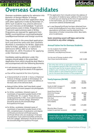National Institute of Design 29
Overseas Candidates
Overseas candidates applying for admission into
Bachelor of Design/ Master of Design
Programme should send their application along
with other applicants in India by November 21,
2014. Such students may attend admission
test and interview at Ahmedabad. 15 percent
supernumerary seats in B.Des. Programme and
15 percent supernumerary seats in M.Des.
Programme are reserved for applicants from
SAARC countries/African countries/Cambodia/
Laos/Myanmar/Vietnam and foreign countries.
They should fill in the prescribed application
form and send the same with their portfolio
(Portfolio is mandatory for M.Des. applicants
while for B.Des. applicants, it is optional) to
Admissions Office, NID on or before
November 21, 2014. Procedure for applying
under Overseas Category:
Candidates seeking admission under this
category should apply in the prescribed
Application Form which should be duly filled in
and accompanied with the following docments:
•
•
•
•
•
•
Annual Tution Fee for Overseas Students:
For the students from SAARC
countries, African countries,
Cambodia, Laos,Myanmar,Vietnam: US $ 5,000
For the rest of foreign students other
than those mentioned above: US$ 12,000
The other fees will be as applicable to Indian students.
The candidates selected under this quota will be
required to pay the Fee (as given above) for each
academic year consisting of two semesters and would
need to obtain a valid residential permit or student
visa for the prescribed duration of the programme.
Yearly Expenses (IN INR)
B.Des. M.Des
Tuition Fees 1,20,000 1,60,000
Studio & KMC charges/ I.T.
infrastructure charges 55,000 55,000
Hostel Room Rent &
Electricity Charges 25,000 30,000*
Insurance 200 200
Student Development Fund 400 400
Film Club 200 200
Security Deposit 10,000 10,000
(refundable)
Total 2,10,800 2,55,800
Monthly Mess Charges
(subject to periodic revisions) 3700 3700
Hostel facility is only at PG campus Gandhinagar for
courses offered at Gandhinagar. There is no hostel
facility for PG students at Ahmedabad and Bengaluru.
*
A self attested copy of the relevant pages of the
passport containing all the details of the applicant.
Visa will be required at the time of joining.
A Demand Draft of US $ 30 in favour of National
Institute of Design, payable at Ahmedabad. Do
not forget to mention your name and address at
the back side of the demand draft.
Relevant B.Des./ M.Des. Hall Ticket (both copies)
duly filled in with recent passport size photographs.
For B.Des. candidates: Attested copies of
marksheets of equivalent grades/ levels of SSC
and HSC(under 10 + 2 years). Those who are
studying presently in HSC, must submit bonafide
certificate from school/ college. Attestation
should be done by the School/College
Principal/Vice Principal.
For M.Des. candidates: Attested copies of
marksheets of equivalent grades/ levels of SSC,
HSC, completed years of graduation and degree
certificate/ provisional certificate/ passing
certificate (those who are studying in final year
of graduation must submit bonafide certificate
from the college). Attestation should be done by
the School/College Principal/Vice Principal.
The application form should contain the address of
your place of residence (your address of the country
in which you are staying at the time of application).
In the hall tickets, you are free to give any
convenient address (India/Abroad).
In case Degree/Certificate has been obtained from
some University/Board of any other country then an
equivalence certificate must be obtained from
Association of Indian Universities (AIU), New Delhi,
prior to admission.
Seats remaining vacant will lapse and not be
converted to any other category.
•
•
Call a design school admission Expert on
+91 89712 96752
Visit www.afdindia.com for more
afdindia
.
gateway to global design schools
 