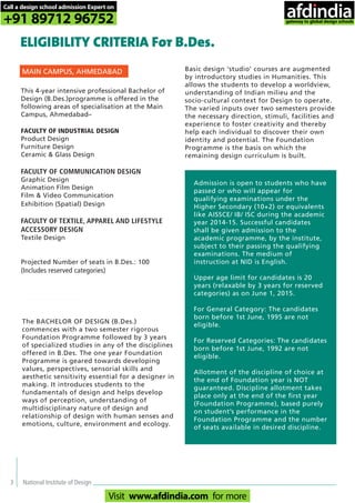 3 National Institute of Design
This 4-year intensive professional Bachelor of
Design (B.Des.)programme is offered in the
following areas of specialisation at the Main
Campus, Ahmedabad–
FACULTY OF INDUSTRIAL DESIGN
Product Design
Furniture Design
Ceramic & Glass Design
FACULTY OF COMMUNICATION DESIGN
Graphic Design
Animation Film Design
Film & Video Communication
Exhibition (Spatial) Design
FACULTY OF TEXTILE, APPAREL AND LIFESTYLE
ACCESSORY DESIGN
Textile Design
Projected Number of seats in B.Des.: 100
(Includes reserved categories)
ELIGIBILITY CRITERIA For B.Des.
MAIN CAMPUS, AHMEDABAD
The BACHELOR OF DESIGN (B.Des.)
commences with a two semester rigorous
Foundation Programme followed by 3 years
of specialized studies in any of the disciplines
offered in B.Des. The one year Foundation
Programme is geared towards developing
values, perspectives, sensorial skills and
aesthetic sensitivity essential for a designer in
making. It introduces students to the
fundamentals of design and helps develop
ways of perception, understanding of
multidisciplinary nature of design and
relationship of design with human senses and
emotions, culture, environment and ecology.
Admission is open to students who have
passed or who will appear for
qualifying examinations under the
Higher Secondary (10+2) or equivalents
like AISSCE/ IB/ ISC during the academic
year 2014-15. Successful candidates
shall be given admission to the
academic programme, by the institute,
subject to their passing the qualifying
examinations. The medium of
instruction at NID is English.
Upper age limit for candidates is 20
years (relaxable by 3 years for reserved
categories) as on June 1, 2015.
For General Category: The candidates
born before 1st June, 1995 are not
eligible.
For Reserved Categories: The candidates
born before 1st June, 1992 are not
eligible.
Allotment of the discipline of choice at
the end of Foundation year is NOT
guaranteed. Discipline allotment takes
place only at the end of the first year
(Foundation Programme), based purely
on student’s performance in the
Foundation Programme and the number
of seats available in desired discipline.
Basic design ‘studio’ courses are augmented
by introductory studies in Humanities. This
allows the students to develop a worldview,
understanding of Indian milieu and the
socio-cultural context for Design to operate.
The varied inputs over two semesters provide
the necessary direction, stimuli, facilities and
experience to foster creativity and thereby
help each individual to discover their own
identity and potential. The Foundation
Programme is the basis on which the
remaining design curriculum is built.
Call a design school admission Expert on
+91 89712 96752
Visit www.afdindia.com for more
afdindia
.
gateway to global design schools
 