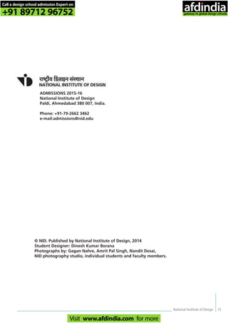 National Institute of Design 31
ADMISSIONS 2015-16
National Institute of Design
Paldi, Ahmedabad 380 007, India.
Phone: +91-79-2662 3462
e-mail:admissions@nid.edu
© NID. Published by National Institute of Design, 2014
Student Designer: Dinesh Kumar Borana
Photographs by: Gagan Nahre, Amrit Pal Singh, Nandit Desai,
NID photography studio, individual students and faculty members.
Call a design school admission Expert on
+91 89712 96752
Visit www.afdindia.com for more
afdindia
.
gateway to global design schools
 