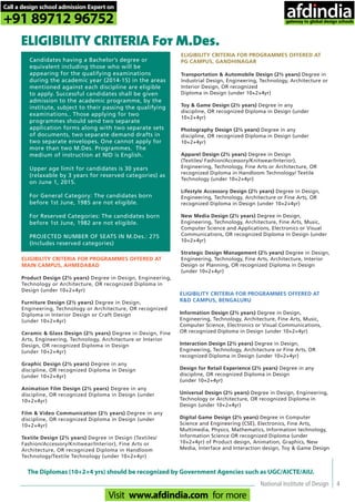 National Institute of Design 4
ELIGIBILITY CRITERIA For M.Des.
Candidates having a Bachelor’s degree or
equivalent including those who will be
appearing for the qualifying examinations
during the academic year (2014-15) in the areas
mentioned against each discipline are eligible
to apply. Successful candidates shall be given
admission to the academic programme, by the
institute, subject to their passing the qualifying
examinations.. Those applying for two
programmes should send two separate
application forms along with two separate sets
of documents, two separate demand drafts in
two separate envelopes. One cannot apply for
more than two M.Des. Programmes. The
medium of instruction at NID is English.
Upper age limit for candidates is 30 years
(relaxable by 3 years for reserved categories) as
on June 1, 2015.
For General Category: The candidates born
before 1st June, 1985 are not eligible.
For Reserved Categories: The candidates born
before 1st June, 1982 are not eligible.
PROJECTED NUMBER OF SEATS IN M.Des.: 275
(Includes reserved categories)
ELIGIBILITY CRITERIA FOR PROGRAMMES OFFERED AT
MAIN CAMPUS, AHMEDABAD
Product Design (2½ years) Degree in Design, Engineering,
Technology or Architecture, OR recognized Diploma in
Design (under 10+2+4yr)
Furniture Design (2½ years) Degree in Design,
Engineering, Technology or Architecture, OR recognized
Diploma in Interior Design or Craft Design
(under 10+2+4yr)
Ceramic & Glass Design (2½ years) Degree in Design, Fine
Arts, Engineering, Technology, Architecture or Interior
Design, OR recognized Diploma in Design
(under 10+2+4yr)
Graphic Design (2½ years) Degree in any
discipline, OR recognized Diploma in Design
(under 10+2+4yr)
Animation Film Design (2½ years) Degree in any
discipline, OR recognized Diploma in Design (under
10+2+4yr)
Film & Video Communication (2½ years) Degree in any
discipline, OR recognized Diploma in Design (under
10+2+4yr)
Textile Design (2½ years) Degree in Design (Textiles/
Fashion/Accessory/Knitwear/Interior), Fine Arts or
Architecture, OR recognized Diploma in Handloom
Technology/Textile Technology (under 10+2+4yr)
ELIGIBILITY CRITERIA FOR PROGRAMMES OFFERED AT
PG CAMPUS, GANDHINAGAR
Transportation & Automobile Design (2½ years) Degree in
Industrial Design, Engineering, Technology, Architecture or
Interior Design, OR recognized
Diploma in Design (under 10+2+4yr)
Toy & Game Design (2½ years) Degree in any
discipline, OR recognized Diploma in Design (under
10+2+4yr)
Photography Design (2½ years) Degree in any
discipline, OR recognized Diploma in Design (under
10+2+4yr)
Apparel Design (2½ years) Degree in Design
(Textiles/ Fashion/Accessory/Knitwear/Interior),
Engineering, Technology, Fine Arts or Architecture, OR
recognized Diploma in Handloom Technology/ Textile
Technology (under 10+2+4yr)
Lifestyle Accessory Design (2½ years) Degree in Design,
Engineering, Technology, Architecture or Fine Arts, OR
recognized Diploma in Design (under 10+2+4yr)
New Media Design (2½ years) Degree in Design,
Engineering, Technology, Architecture, Fine Arts, Music,
Computer Science and Applications, Electronics or Visual
Communications, OR recognized Diploma in Design (under
10+2+4yr)
Strategic Design Management (2½ years) Degree in Design,
Engineering, Technology, Fine Arts, Architecture, Interior
Design or Planning, OR recognized Diploma in Design
(under 10+2+4yr)
ELIGIBILITY CRITERIA FOR PROGRAMMES OFFERED AT
R&D CAMPUS, BENGALURU
Information Design (2½ years) Degree in Design,
Engineering, Technology, Architecture, Fine Arts, Music,
Computer Science, Electronics or Visual Communications,
OR recognized Diploma in Design (under 10+2+4yr)
Interaction Design (2½ years) Degree in Design,
Engineering, Technology, Architecture or Fine Arts, OR
recognized Diploma in Design (under 10+2+4yr)
Design for Retail Experience (2½ years) Degree in any
discipline, OR recognized Diploma in Design
(under 10+2+4yr)
Universal Design (2½ years) Degree in Design, Engineering,
Technology or Architecture, OR recognized Diploma in
Design (under 10+2+4yr)
Digital Game Design (2½ years) Degree in Computer
Science and Engineering (CSE), Electronics, Fine Arts,
Multimedia, Physics, Mathematics, Information technology,
Information Science OR recognized Diploma (under
10+2+4yr) of Product design, Animation, Graphics, New
Media, Interface and Interaction design, Toy & Game Design
The Diplomas (10+2+4 yrs) should be recognized by Government Agencies such as UGC/AICTE/AIU.
Call a design school admission Expert on
+91 89712 96752
Visit www.afdindia.com for more
afdindia
.
gateway to global design schools
 