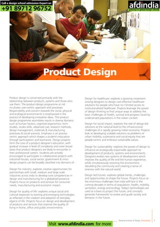 Product design is concerned primarily with the
relationship between products, systems and those who
use them. The product design programme at nid
inculcates user-centric approach and processes.
Responsibility and concern towards the social, physical
and ecological environments is emphasized in the
process of developing innovative ideas. The product
design programme assimilates inputs in diverse domains
such as human factors, cognitive ergonomics, form
studies, studio skills, advanced cad, research methods,
design management, materials & manufacturing
processes & social sciences. Emphasis is on process
centric approach which shapes a student’s education
through participation and teamwork. Design projects
form the core of a product designer’s education, with
gradual increase in level of complexity and cover broad
areas that product designers are likely to encounter in
their professional careers. Students are actively
encouraged to participate in collaborative projects with
industrial houses, social sector, government & mncs
design projects can be broadly classified into domains of:
Design for industry: explores creative opportunities for
partnerships with small, medium and large scale
industries across india to develop core competencies in
design and manufacturing for a globalized presence.
Projects focus on products and services for consumer
needs, manufacturing and economic impact.
Design for quality of life: explores unique social and
cultural responses to existing and emerging technologies
as reflected in the creation and adoption of everyday
objects of life. Projects focus on design and development
of products and services that improve the quality of
living in home, office and public environments.
Design for healthcare: explores a growing movement
among designers to design cost-effective healthcare
solutions for people who have no / limited access to
institutionalized healthcare. Projects leverage the power
of design thinking to find unique ways to address the
basic challenges of health, survival and progress faced by
underserved populations in the indian context.
Design for social impact: explores the role of design-led
solutions at the national level to the infrastructural
challenges of a rapidly growing indian economy. Projects
look at developing scalable solutions to problems of
urban mobility, sustenance and social equity that are
people-centric and embrace sustainable values.
Design for sustainability: explores the power of design to
influence an ecologically responsible approach to
development of products, systems and environments.
Designers evolve new systems of development which
improve the quality of life and the human experience,
while simultaneously restoring the environment,
rebuilding the community and creating a sense of
oneness with the natural world.
Design led futures: explores global trends, challenges
and opportunities to shape the future. Projects focus on
the enormous challenges that india will face in the
coming decades in terms of population, health, mobility,
sanitation, energy and ecology. Today’s technologies are
used as a basis to project the future, and concepts
generate frameworks to evolve and guide society and
behavior in the future.
National Institute of Design,Ahmedabad 5
Product Design
Call a design school admission Expert on
+91 89712 96752
Visit www.afdindia.com for more
afdindia
.
gateway to global design schools
 