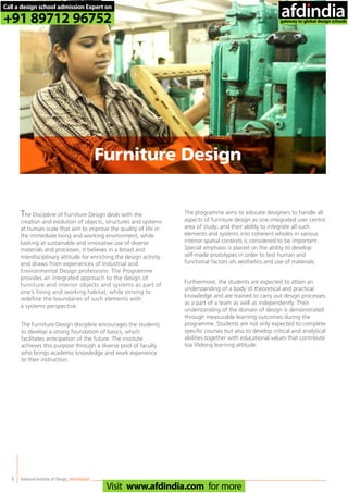 The Discipline of Furniture Design deals with the
creation and evolution of objects, structures and systems
at human scale that aim to improve the quality of life in
the immediate living and working environment, while
looking at sustainable and innovative use of diverse
materials and processes. It believes in a broad and
interdisciplinary attitude for enriching the design activity
and draws from experiences of Industrial and
Environmental Design professions. The Programme
provides an integrated approach to the design of
furniture and interior objects and systems as part of
one’s living and working habitat, while striving to
redefine the boundaries of such elements with
a systems perspective.
The Furniture Design discipline encourages the students
to develop a strong foundation of basics, which
facilitates anticipation of the future. The institute
achieves this purpose through a diverse pool of faculty
who brings academic knowledge and work experience
to their instruction.
The programme aims to educate designers to handle all
aspects of furniture design as one integrated user centric
area of study; and their ability to integrate all such
elements and systems into coherent wholes in various
interior spatial contexts is considered to be important.
Special emphasis is placed on the ability to develop
self-made prototypes in order to test human and
functional factors v/s aesthetics and use of materials.
Furthermore, the students are expected to attain an
understanding of a body of theoretical and practical
knowledge and are trained to carry out design processes
as a part of a team as well as independently. Their
understanding of the domain of design is demonstrated
through measurable learning outcomes during the
programme. Students are not only expected to complete
specific courses but also to develop critical and analytical
abilities together with educational values that contribute
toa lifelong learning attitude.
National Institute of Design,Ahmedabad6
Furniture Design
Call a design school admission Expert on
+91 89712 96752
Visit www.afdindia.com for more
afdindia
.
gateway to global design schools
 