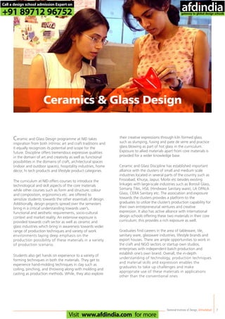 Ceramic and Glass Design programme at NID takes
inspiration from both intrinsic art and craft traditions and
it equally recognizes its potential and scope for the
future. Discipline offers tremendous expressive qualities
in the domain of art and creativity as well as functional
possibilities in the domains of craft, architectural spaces
(indoor and outdoor spaces), hospitality industries, home
décor, hi tech products and lifestyle product categories.
The curriculum at NID offers courses to introduce the
technological and skill aspects of the core materials
while other courses such as form and structure; colour
and composition, ergonomics etc. are offered to
sensitize students towards the other essentials of design.
Additionally, design projects spread over the semesters
bring in a critical understanding towards user’s,
functional and aesthetic requirements, socio-cultural
context and market reality. An extensive exposure is
provided towards craft sector as well as ceramic and
glass industries which bring in awareness towards wider
range of production techniques and variety of work
environments laying deep emphasis on the
production possibility of these materials in a variety
of production scenario.
Students also get hands on experience to a variety of
forming techniques in both the materials. They get to
experience hand-molding techniques in clay such as
coiling, pinching, and throwing along with molding and
casting as production methods. While, they also explore
Ceramic and Glass Discipline has established important
alliance with the clusters of small and medium scale
industries located in several parts of the country such as
Firozabad, Khurja, Jaipur, Morbi etc besides existing
linkages with large-scale industries such as Borosil Glass,
Somany Tiles, HSIL (Hindware Sanitary ware), LA OPALA
Glass, CERA Sanitary etc. The association and exposure
towards the clusters provides a platform to the
graduates to utilize the cluster’s production capability for
their own entrepreneurial ventures and creative
expression. It also has active alliance with international
design schools offering these two materials in their core
curriculum; this provides a rich exposure as well.
Graduates find careers in the area of tableware, tile,
sanitary ware, glassware industries, lifestyle brands and
export houses. There are ample opportunities to work in
the craft and NGO sectors or startup own studios,
enterprises with independent batch production and
establish one’s own brand. Overall, the in-depth
understanding of technology, production techniques
and material skills and expression enables the
graduates to take up challenges and make
appropriate use of these materials in applications
other than the conventional ones.
National Institute of Design,Ahmedabad 7
Ceramics & Glass Design
their creative expressions through kiln formed glass
such as slumping, fusing and pate de verre and practice
glass blowing as part of hot glass in the curriculum.
Exposure to allied materials apart from core materials is
provided for a wider knowledge base.
Call a design school admission Expert on
+91 89712 96752
Visit www.afdindia.com for more
afdindia
.
gateway to global design schools
 