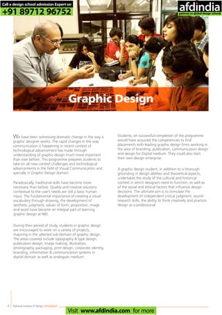 8
We have been witnessing dramatic change in the way a
graphic designer works. The rapid changes in the way
communication is happening in recent context of
technological advancement has made through
understanding of graphic design much more important
than ever before. This programme prepares students to
take on all new context challenges and technological
advancements in the field of Visual Communication and
specially in Graphic Design domain.
Paradoxically, traditional skills have become more
necessary than before. Quality and creative solutions
contextual to the user’s needs are still a basic human
input. The fundamental importance of creating a visual
vocabulary through drawing, the development of
aesthetic judgment, values of form, proportion, image
and word have become an integral part of learning
graphic design at NID.
During their period of study, students in graphic design
are encouraged to work on a variety of projects,
majoring in the selected sub-domain of graphic design.
The areas covered include typography & type design,
publication design, image making, illustration,
photography, packaging, print design, corporate identity,
branding, information & communication systems in
digital domain as well as analogues medium.
Students, on successful completion of the programme
would have acquired the competencies to find
placements with leading graphic design firms working in
the area of branding, publication, communication design
and design for Digital medium. They could also start
their own design enterprise.
A graphic design student, in addition to a thorough
grounding in design abilities and theoretical aspects,
undertakes the study of the cultural and historical
context in which designers need to function, as well as
of the social and ethical factors that influence design
decisions. The ultimate aim is to stimulate the
development of independent critical judgment, sound
research skills, the ability to think creatively and practice
design as a professional.
National Institute of Design,Ahmedabad
Graphic Design
Call a design school admission Expert on
+91 89712 96752
Visit www.afdindia.com for more
afdindia
.
gateway to global design schools
 