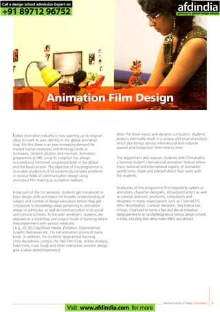 Indian Animation industry is now opening up to original
ideas to mark its own identity in the global animation
map. For this there is an ever-increasing demand for
trained human resources and thinking minds as
animators, content creators and mentors. Animation
programme at NID, since its inception has always
nurtured and mentored uniqueness both in the global
and the local context. The objective of this programme is
to enable students to find solutions to complex problems
in various fields of communication design using
animation film making as a creative medium.
Initial part of the 1st semester, students get introduced to
basic design skills and topics for broader understanding of
subject and context of design education before they get
introduced to knowledge areas pertaining to animation
design in particular, as well as communication in its social
and cultural contexts. In the later semesters, students are
exposed to a workshop and project mode of learning where
they experiment with various mediums
( e.g. 2D,3D,Clay,Mixed Media, Pixilation, Experimental,
Graphic Narratives etc. ) to tell animation stories of many
kinds. In addition, for students’ experiential learning,
cross-disciplinary campus life, NID Film Club, Action Analysis,
Field Visits, Case Study and other interactive sessions always
give a value added experience.
After the initial inputs and dynamic curriculum, students’
projects eventually result in a unique and original product,
which also brings various international and national
awards and recognition from time to time.
The department also exposes students with Chitrakatha;
a biennial student international animation festival where
many national and international experts of animation
world come, share and interact about their work with
the students.
Graduates of this programme find rewarding careers as
animators, character designers, story-board artists as well
as creative directors, producers, consultants and
designers in many organizations such as Channel [V],
MTV, Nickelodeon, Cartoon Network, Tata Interactive,
Infosys, Cognizant to name a few and also as individual
designpreneur or as faculty/designers at various design schools
in India, including their alma mater (NID), and abroad.
National Institute of Design,Ahmedabad 9
Animation Film Design
Call a design school admission Expert on
+91 89712 96752
Visit www.afdindia.com for more
afdindia
.
gateway to global design schools
 