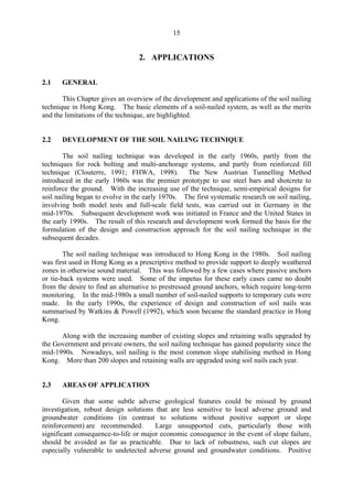 15
2. APPLICATIONS
2.1 GENERAL
This Chapter gives an overview of the development and applications of the soil nailing
technique in Hong Kong. The basic elements of a soil-nailed system, as well as the merits
and the limitations of the technique, are highlighted.
2.2 DEVELOPMENT OF THE SOIL NAILING TECHNIQUE
The soil nailing technique was developed in the early 1960s, partly from the
techniques for rock bolting and multi-anchorage systems, and partly from reinforced fill
technique (Clouterre, 1991; FHWA, 1998). The New Austrian Tunnelling Method
introduced in the early 1960s was the premier prototype to use steel bars and shotcrete to
reinforce the ground. With the increasing use of the technique, semi-empirical designs for
soil nailing began to evolve in the early 1970s. The first systematic research on soil nailing,
involving both model tests and full-scale field tests, was carried out in Germany in the
mid-1970s. Subsequent development work was initiated in France and the United States in
the early 1990s. The result of this research and development work formed the basis for the
formulation of the design and construction approach for the soil nailing technique in the
subsequent decades.
The soil nailing technique was introduced to Hong Kong in the 1980s. Soil nailing
was first used in Hong Kong as a prescriptive method to provide support to deeply weathered
zones in otherwise sound material. This was followed by a few cases where passive anchors
or tie-back systems were used. Some of the impetus for these early cases came no doubt
from the desire to find an alternative to prestressed ground anchors, which require long-term
monitoring. In the mid-1980s a small number of soil-nailed supports to temporary cuts were
made. In the early 1990s, the experience of design and construction of soil nails was
summarised by Watkins & Powell (1992), which soon became the standard practice in Hong
Kong.
Along with the increasing number of existing slopes and retaining walls upgraded by
the Government and private owners, the soil nailing technique has gained popularity since the
mid-1990s. Nowadays, soil nailing is the most common slope stabilising method in Hong
Kong. More than 200 slopes and retaining walls are upgraded using soil nails each year.
2.3 AREAS OF APPLICATION
Given that some subtle adverse geological features could be missed by ground
investigation, robust design solutions that are less sensitive to local adverse ground and
groundwater conditions (in contrast to solutions without positive support or slope
reinforcement) are recommended. Large unsupported cuts, particularly those with
significant consequence-to-life or major economic consequence in the event of slope failure,
should be avoided as far as practicable. Due to lack of robustness, such cut slopes are
especially vulnerable to undetected adverse ground and groundwater conditions. Positive
TableofContentsTableofContentsTableofContentsTableofContentsTableofContents
 