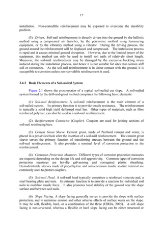 17
installation. Non-corrodible reinforcement may be explored to overcome the durability
problem.
(3) Driven. Soil-nail reinforcement is directly driven into the ground by the ballistic
method using a compressed air launcher, by the percussive method using hammering
equipment, or by the vibratory method using a vibrator. During the driving process, the
ground around the reinforcement will be displaced and compressed. The installation process
is rapid and it causes minimal ground disruption. However, due to the limited power of the
equipment, this method can only be used to install soil nails of relatively short length.
Moreover, the soil-nail reinforcement may be damaged by the excessive buckling stress
induced during the installation process, and hence it is not suitable for sites that contain stiff
soil or corestones. As the soil-nail reinforcement is in direct contact with the ground, it is
susceptible to corrosion unless non-corrodible reinforcement is used.
2.4.2 Basic Elements of a Soil-nailed System
Figure 2.1 shows the cross-section of a typical soil-nailed cut slope. A soil-nailed
system formed by the drill-and-grout method comprises the following basic elements:
(1) Soil-nail Reinforcement. A soil-nail reinforcement is the main element of a
soil-nailed system. Its primary function is to provide tensile resistance. The reinforcement
is typically a solid high yield deformed steel bar. Other types of materials, such as fibre
reinforced polymer, can also be used as a soil-nail reinforcement.
(2) Reinforcement Connector (Coupler). Couplers are used for joining sections of
soil-nail reinforcing bars.
(3) Cement Grout Sleeve. Cement grout, made of Portland cement and water, is
placed in a pre-drilled hole after the insertion of a soil-nail reinforcement. The cement grout
sleeve serves the primary function of transferring stresses between the ground and the
soil-nail reinforcement. It also provides a nominal level of corrosion protection to the
reinforcement.
(4) Corrosion Protection Measures. Different types of corrosion protection measures
are required depending on the design life and soil aggressivity. Common types of corrosion
protection measures are hot-dip galvanising and corrugated plastic sheathing.
Heat-shrinkable sleeves made of polyethylene and anti-corrosion mastic sealant material are
commonly used to protect couplers.
(5) Soil-nail Head. A soil-nail head typically comprises a reinforced concrete pad, a
steel bearing plate and nuts. Its primary function is to provide a reaction for individual soil
nails to mobilise tensile force. It also promotes local stability of the ground near the slope
surface and between soil nails.
(6) Slope Facing. A slope facing generally serves to provide the slope with surface
protection, and to minimise erosion and other adverse effects of surface water on the slope.
It may be soft, flexible, hard, or a combination of the three (CIRIA, 2005). A soft slope
facing is non-structural, whereas a flexible or hard slope facing can be either structural or
TableofContentsTableofContentsTableofContentsTableofContentsTableofContents
 