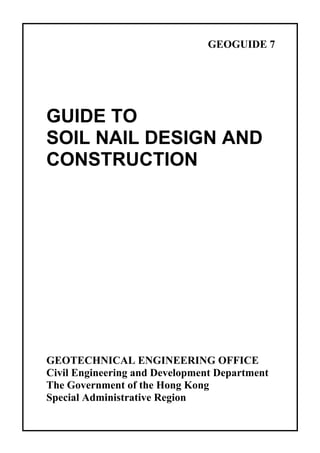 GEOGUIDE 7
GUIDE TO
SOIL NAIL DESIGN AND
CONSTRUCTION
GEOTECHNICAL ENGINEERING OFFICE
Civil Engineering and Development Department
The Government of the Hong Kong
Special Administrative Region
TableofContentsTableofContentsTableofContentsTableofContentsTableofContents
 