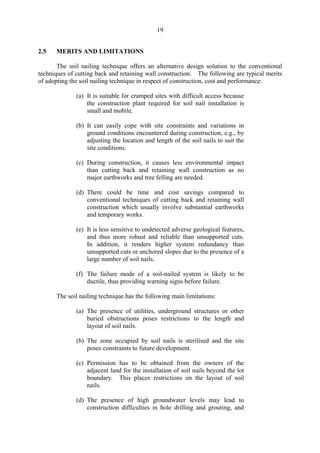 19
2.5 MERITS AND LIMITATIONS
The soil nailing technique offers an alternative design solution to the conventional
techniques of cutting back and retaining wall construction. The following are typical merits
of adopting the soil nailing technique in respect of construction, cost and performance:
(a) It is suitable for cramped sites with difficult access because
the construction plant required for soil nail installation is
small and mobile.
(b) It can easily cope with site constraints and variations in
ground conditions encountered during construction, e.g., by
adjusting the location and length of the soil nails to suit the
site conditions.
(c) During construction, it causes less environmental impact
than cutting back and retaining wall construction as no
major earthworks and tree felling are needed.
(d) There could be time	 and cost savings compared to
conventional techniques of cutting back and retaining wall
construction which usually involve substantial earthworks
and temporary works.
(e) It is less sensitive to undetected adverse geological features,
and thus more robust and reliable than unsupported cuts.
In addition, it renders higher system redundancy than
unsupported cuts or anchored slopes due to the presence of a
large number of soil nails.
(f) 	The failure mode of a soil-nailed system is likely to be
ductile, thus providing warning signs before failure.
The soil nailing technique has the following main limitations:
(a) The presence of utilities, underground structures or other
buried obstructions poses restrictions to the length and
layout of soil nails.
(b) The zone occupied by soil nails is sterilised and the site
poses constraints to future development.
(c) Permission has to be obtained from the owners of the
adjacent land for the installation of soil nails beyond the lot
boundary. This places restrictions on the layout of soil
nails.
(d) The presence of high groundwater levels may lead to
construction difficulties in hole drilling and grouting, and
TableofContentsTableofContentsTableofContentsTableofContentsTableofContents
 