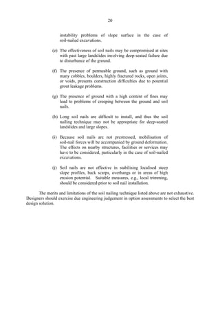 20
instability problems of slope surface in the case of
soil-nailed excavations.
(e) The effectiveness of soil nails may be compromised at sites
with past large landslides involving deep-seated failure due
to disturbance of the ground.
(f) The presence of permeable ground, such as ground with
many cobbles, boulders, highly fractured rocks, open joints,
or voids, presents construction difficulties due to potential
grout leakage problems.
(g) The presence of ground with a high content of fines may
lead to problems of creeping between the ground and soil
nails.
(h) Long soil nails are difficult to install, and thus the soil
nailing technique may not be appropriate for deep-seated
landslides and large slopes.
(i) 	Because soil nails are not prestressed, mobilisation of
soil-nail forces will be accompanied by ground deformation.
The effects on nearby structures, facilities or services may
have to be considered, particularly in the case of soil-nailed
excavations.
(j)	 Soil nails are not effective in stabilising localised steep
slope profiles, back scarps, overhangs or in areas of high
erosion potential. Suitable measures, e.g., local trimming,
should be considered prior to soil nail installation.
The merits and limitations of the soil nailing technique listed above are not exhaustive.
Designers should exercise due engineering judgement in option assessments to select the best
design solution.
TableofContentsTableofContentsTableofContentsTableofContentsTableofContents
 
