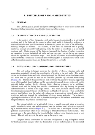 21
3. PRINCIPLES OF A SOIL-NAILED SYSTEM
3.1 GENERAL
This Chapter gives a general description of the principles of a soil-nailed system and
highlights the key factors that may affect the behaviour of the system.
3.2 CLASSIFICATION OF A SOIL-NAILED SYSTEM
In the context of this Geoguide, a soil-nailed system is considered as a soil-nailed
retaining wall if the facing of the system is sub-vertical, and it is designed to perform as a
structural member that provides retention action to the ground by virtue of its self-weight,
bending strength or stiffness. For example, if soil nails are installed into a gravity,
reinforced concrete or cantilevered retaining wall, the system is considered as a soil-nailed
retaining wall. On the contrary, if the facing serves mainly the function of surface protection
or connection between individual soil nails, such as a sprayed concrete facing, the system
should be regarded as a soil-nailed slope. Also, in this document, a soil-nailed system is
considered to be a soil-nailed excavation if the reinforcing bars in an excavation, which carry
either transient or sustained loads, are designed to perform as soil nails.
3.3 FUNDAMENTAL MECHANISM OF A SOIL-NAILED SYSTEM
The soil nailing technique improves the stability of slopes, retaining walls and
excavations principally through the mobilisation of tension in the soil nails. The tensile
forces are developed in the soil nails primarily through the frictional interaction between the
soil nails and the ground as well as the reactions provided by soil-nail heads/facing
(Figure 3.1). The tensile forces in the soil nails reinforce the ground by directly supporting
some of the applied shear loadings and by increasing the normal stresses in the soil on the
potential failure surface, thereby allowing higher shearing resistance to be mobilised.
Soil-nail heads and the facing also provide a confinement effect by limiting the ground
deformation close to normal to the slope surface. As a result, the mean effective stress and
the shearing resistance of the soil behind the soil-nail heads will increase. They also help to
prevent local failures near the surface of a slope, and to promote an integral action of the
reinforced soil mass through the redistribution of forces among soil nails. The resistance
against pullout failure of the soil nails is provided by the part of soil nail that is embedded into
the ground behind the potential failure surface.
The internal stability of a soil-nailed system is usually assessed using a two-zone
model, namely the active zone and the passive zone (or resistant zone), which are separated
by a potential failure surface (Figure 3.1). The active zone is the region in front of the
potential failure surface, where it has a tendency to detach from the soil-nailed system. The
passive zone is the region behind the potential failure surface, where it remains more or less
intact. The soil nails act to tie the active zone to the passive zone.
Designers should caution that the two-zone configuration is only a simplified model
for limit equilibrium analysis where the deformation of a soil-nailed system is not accounted
TableofContentsTableofContentsTableofContentsTableofContentsTableofContents
 