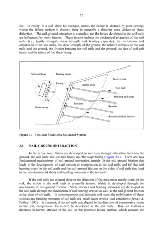 22
for. In reality, in a soil slope for example, unless the failure is dictated by joint settings
where the failure surface is distinct, there is generally a shearing zone subject to shear
distortion. The nail-ground interaction is complex, and the forces developed in the soil nails
are influenced by many factors. These factors include the mechanical properties of the soil
nails (i.e., tensile strength, shear strength and bending capacity), the inclination and
orientation of the soil nails, the shear strength of the ground, the relative stiffness of the soil
nails and the ground, the friction between the soil nails and the ground, the size of soil-nail
heads and the nature of the slope facing.
Figure 3.1 Two-zone Model of a Soil-nailed System
3.4 NAIL-GROUND INTERACTION
In the active zone, forces are developed in soil nails through interaction between the
ground, the soil nails, the soil-nail heads and the slope facing (Figure 3.1). There are two
fundamental mechanisms of nail-ground interaction, namely (i) the nail-ground friction that
leads to the development of axial tension or compression in the soil nails, and (ii) the soil
bearing stress on the soil nails and the nail-ground friction on the sides of soil nails that lead
to the development of shear and bending moments in the soil nails.
If the soil nails are aligned close to the direction of the maximum tensile strain of the
soil, the action in the soil nails is primarily tension, which is developed through the
mechanism of nail-ground friction. Shear stresses and bending moments are developed in
the soil nails through the mechanism of soil bearing stresses as well as the nail-ground friction
at the sides of soil nails. In a homogeneous and isotropic soil mass, the mobilisation of shear
stresses and bending moments of soil nails are small under service load conditions (Jewell &
Pedley, 1992). In contrast, if the soil nails are aligned in the direction of compressive strain
in the soil, compressive forces will be developed in the soil nails. This can lead to a
decrease in normal stresses in the soil on the potential failure surface, which reduces the
TableofContentsTableofContentsTableofContentsTableofContentsTableofContents
 
