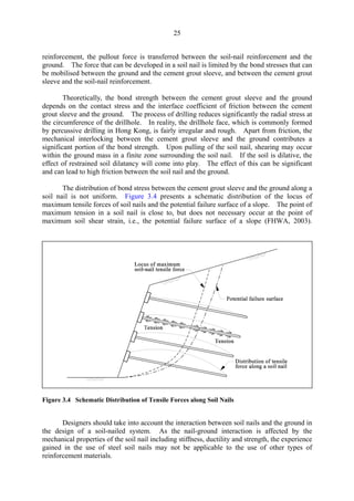 25
reinforcement, the pullout force is transferred between the soil-nail reinforcement and the
ground. The force that can be developed in a soil nail is limited by the bond stresses that can
be mobilised between the ground and the cement grout sleeve, and between the cement grout
sleeve and the soil-nail reinforcement.
Theoretically, the bond strength between the cement grout sleeve and the ground
depends on the contact stress and the interface coefficient of friction between the cement
grout sleeve and the ground. The process of drilling reduces significantly the radial stress at
the circumference of the drillhole. In reality, the drillhole face, which is commonly formed
by percussive drilling in Hong Kong, is fairly irregular and rough. Apart from friction, the
mechanical interlocking between the cement grout sleeve and the ground contributes a
significant portion of the bond strength. Upon pulling of the soil nail, shearing may occur
within the ground mass in a finite zone surrounding the soil nail. If the soil is dilative, the
effect of restrained soil dilatancy will come into play. The effect of this can be significant
and can lead to high friction between the soil nail and the ground.
The distribution of bond stress between the cement grout sleeve and the ground along a
soil nail is not uniform. Figure 3.4 presents a schematic distribution of the locus of
maximum tensile forces of soil nails and the potential failure surface of a slope. The point of
maximum tension in a soil nail is close to, but does not necessary occur at the point of
maximum soil shear strain, i.e., the potential failure surface of a slope (FHWA, 2003).
Figure 3.4 Schematic Distribution of Tensile Forces along Soil Nails
Designers should take into account the interaction between soil nails and the ground in
the design of a soil-nailed system. As the nail-ground interaction is affected by the
mechanical properties of the soil nail including stiffness, ductility and strength, the experience
gained in the use of steel soil nails may not be applicable to the use of other types of
reinforcement materials.
TableofContentsTableofContentsTableofContentsTableofContentsTableofContents
 