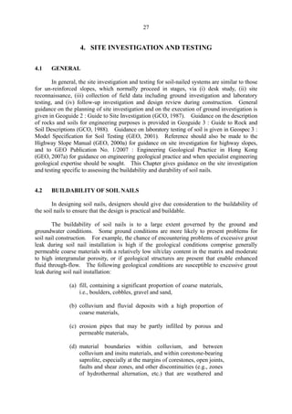 27
4. 	 SITE INVESTIGATION AND TESTING
4.1 GENERAL
In general, the site investigation and testing for soil-nailed systems are similar to those
for un-reinforced slopes, which normally proceed in stages, via (i) desk study, (ii) site
reconnaissance, (iii) collection of field data including ground investigation and laboratory
testing, and (iv) follow-up investigation and design review during construction. General
guidance on the planning of site investigation and on the execution of ground investigation is
given in Geoguide 2 : Guide to Site Investigation (GCO, 1987). Guidance on the description
of rocks and soils for engineering purposes is provided in Geoguide 3 : Guide to Rock and
Soil Descriptions (GCO, 1988). Guidance on laboratory testing of soil is given in Geospec 3 :
Model Specification for Soil Testing (GEO, 2001). Reference should also be made to the
Highway Slope Manual (GEO, 2000a) for guidance on site investigation for highway slopes,
and to GEO Publication No. 1/2007 : Engineering Geological Practice in Hong Kong
(GEO, 2007a) for guidance on engineering geological practice and when specialist engineering
geological expertise should be sought. This Chapter gives guidance on the site investigation
and testing specific to assessing the buildability and durability of soil nails.
4.2 BUILDABILITY OF SOIL NAILS
In designing soil nails, designers should give due consideration to the buildability of
the soil nails to ensure that the design is practical and buildable.
The buildability of soil nails is to a large extent governed by the ground and
groundwater conditions. Some ground conditions are more likely to present problems for
soil nail construction. For example, the chance of encountering problems of excessive grout
leak during soil nail installation is high if the geological conditions comprise generally
permeable coarse materials with a relatively low silt/clay content in the matrix and moderate
to high intergranular porosity, or if geological structures are present that enable enhanced
fluid through-flow. The following geological conditions are susceptible to excessive grout
leak during soil nail installation:
(a) fill, containing a significant proportion of coarse materials,
i.e., boulders, cobbles, gravel and sand,
(b) colluvium and fluvial deposits with a high proportion of
coarse materials,
(c) erosion pipes that	 may be partly infilled by porous and
permeable materials,
(d) material 	 boundaries within colluvium, and between
colluvium and insitu materials, and within corestone-bearing
saprolite, especially at the margins of corestones, open joints,
faults and shear zones, and other discontinuities (e.g., zones
of hydrothermal alternation, etc.) that are weathered and
TableofContentsTableofContentsTableofContentsTableofContentsTableofContents
 