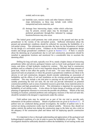 28
eroded, and so are open,
(e) landslide scars, tension cracks and other features related to
slope deformation, as these may include voids within
transported and insitu materials, and
(f) drainage lines intersecting slopes, within which colluvium
may be present, erosion pipes may be developed, and
preferred groundwater through-flow indicated by seepage
locations/horizons may also occur.
The leaked grout could permeate into voids present in the ground and dam up the
groundwater in the vicinity of the soil-nailed system. Sufficient information about the
ground and groundwater conditions should be collected for assessing the buildability of a
soil-nailed system. This information also provides the basis for the formulation of models
for the design of a soil-nailed system. Guidance on the formulation of appropriate design
models and design groundwater conditions is given in Section 5.3.3. If there is concern
about the damming up of groundwater due to soil nail construction, piezometers should be
installed in appropriate locations and monitored for a considerable time to ascertain the
damming effect.
Drilling for long soil nails, typically over 20 m, stands a higher chance of intersecting
groundwater tables and adverse geological features such as local weak geological zones and
seams, and dykes of high hydraulic conductivity contrast. This may lead to construction
problems such as collapses of soil or rock fragments along the drillhole and large amounts of
grout leak, which in turn affect the quality of soil nails. For cases where long or closely-
spaced soil nails are proposed, or where the ground or groundwater conditions are likely to be
adverse to soil nail construction, designers should consider undertaking an assessment of
buildability and the effects of soil nail installation on the existing ground and groundwater
conditions. This may include a site trial prior to carrying out the soil nailing works. By
suitably positioning the trial soil nails, the site trial can provide information on potential
construction problems such as areas of potential excessive grout leak, loose materials prone to
hole collapse and high groundwater levels. This information is important for assessing the
buildability of soil nailing works. It also allows for better design of working soil nails, and
planning of appropriate measures to overcome the possible site problems. Details of the trial,
including its locations, potential problems and contingency measures if the trial soil nails fail,
should be included in the designer’s requirements under the contract.
Field pullout tests may be carried out as part of the site trial to provide early
information on the pullout resistance. Details of pullout tests are given in Section 6.3.2. If
pullout tests are conducted during ground investigation, the number of pullout tests to be
carried out during construction works may be reduced suitably. However, they should not
replace entirely the pullout tests during the construction stage as the latter are also a trial on
the adequacy of the construction plant and labour skill for deploying specific construction
works.
It is important to have a thorough understanding and appreciation of the geological and
hydrogeological conditions of a site in order to assess the buildability of soil nails. The site
investigation should be sufficiently detailed to affirm the buildability of soil nailing works and
TableofContentsTableofContentsTableofContentsTableofContentsTableofContents
 