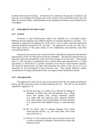 29
to obtain information for design. It should not be confined to the ground in which the soil
nails are to be installed; the ground mass in the vicinity of the soil-nailed system that will
affect the overall stability and deformation of the proposed soil-nailed system should also be
investigated.
4.3 DURABILITY OF SOIL NAILS
4.3.1 General
Corrosion of steel reinforcement reduces the durability of a soil-nailed system.
Different ground conditions pose different degrees of corrosion potential to soil nails. It is
important to appreciate the aggressivity of the soil at a site in order to provide appropriate
corrosion protection measures to the soil nails. The aggressivity of soils can vary over a
wide range because of the great variety of soil compositions and properties, and other
environmental factors.
In general, the corrosion rate of steel soil nails is affected by the physical and chemical
characteristics of the soil where the soil nails are embedded. The physical characteristics are
those that control the permeability of the soil for the passage of air and water. Fine-grained
soils, i.e., silts and clays, are potentially more corrosive than coarse-grained soils, i.e., sands
and gravels, in which there is a greater circulation of air and less water-retention capacity.
The chemical characteristics are those that determine the ability of the soil to act as an
electrolyte for the development of local corrosion cells. They include alkalinity, acidity,
concentrations of oxygen and dissolved salts, and organic matter and bacteria content.
4.3.2 Soil Aggressivity
The aggressivity of the soil at a site can be assessed from the site setting, development
history and the nature and extent of utilities affecting the site. The soil at a site should be
regarded as “aggressive” if,
(a) the site has been, or is likely to be, affected by leakage or
discharge of fluids from old developments (e.g., village
house and squatter hut), sewage treatment systems
(e.g., septic tank and soak-away pit), industrial facilities
(e.g., petrol station and chemical plant), livestock facilities
(e.g., animal farm and slaughter house), or cultivated land,
or
(b) the site shows signs of seepage (leakage) from nearby
water-carrying services, e.g., salt water main, fresh water
main and sewer, or
(c) the site is in the vicinity of the sources of stray current such
as from an electricity substation, electrified rail system and
tramway system.
TableofContentsTableofContentsTableofContentsTableofContentsTableofContents
 