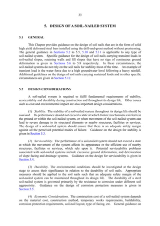 33
5. DESIGN OF A SOIL-NAILED SYSTEM
5.1 GENERAL
This Chapter provides guidance on the design of soil nails that are in the form of solid
high yield deformed steel bars installed using the drill-and-grout method without prestressing.
The general guidance in Sections 5.2 to 5.5, 5.10 and 5.11 is applicable to any type of
soil-nailed system. Specific guidance for the design of soil nails carrying transient loads in
soil-nailed slopes, retaining walls and fill slopes that have no sign of continuous ground
deformation is given in Sections 5.6 to 5.8 respectively. In these circumstances, the
soil-nailed systems do not rely on the soil nails for stability most of the time. An example of
transient load is the water force due to a high groundwater level following a heavy rainfall.
Additional guidelines on the design of soil nails carrying sustained loads and in other specific
circumstances are given in Section 5.12.
5.2 DESIGN CONSIDERATIONS
A soil-nailed system is required to fulfil fundamental requirements of stability,
serviceability and durability during construction and throughout its design life. Other issues
such as cost and environmental impact are also important design considerations.
(1) Stability. The stability of a soil-nailed system throughout its design life should be
assessed. Its performance should not exceed a state at which failure mechanisms can form in
the ground or within the soil-nailed system, or when movement of the soil-nailed system can
lead to severe damage to its structural elements or nearby structures, facilities or services.
The design of a soil-nailed system should ensure that there is an adequate safety margin
against all the perceived potential modes of failure. Guidance on the design for stability is
given in Section 5.3.
(2) Serviceability. The performance of a soil-nailed system should not exceed a state
at which the movement of the system affects its appearance or the efficient use of nearby
structures, facilities or services, which rely upon it. Potential serviceability problems
associated with soil-nailed systems include excessive ground deformation, and deterioration
of slope facing and drainage systems. Guidance on the design for serviceability is given in
Section 5.4.
(3) Durability. The environmental conditions should be investigated at the design
stage to assess their significance in relation to the durability of soil nails. Appropriate
measures should be applied to the soil nails such that an adequate safety margin of the
soil-nailed system can be maintained throughout its design life. The durability of a steel
soil-nailed system is governed primarily by the resistance to corrosion under different soil
aggressivity. Guidance on the design of corrosion protection measures is given in
Section 5.5.
(4) Economic Considerations. The construction cost of a soil-nailed system depends
on the material cost, construction method, temporary works requirements, buildability,
corrosion protection requirements, soil-nail layout, type of facing, etc. General guidance on
TableofContentsTableofContentsTableofContentsTableofContentsTableofContents
 
