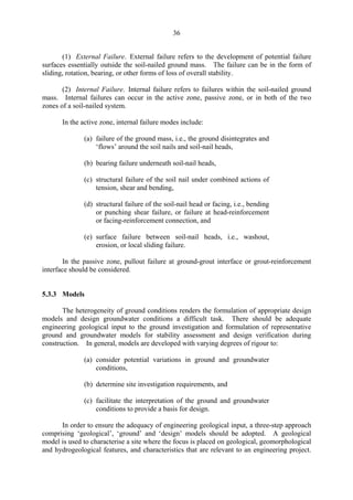 36
(1) External Failure. External failure refers to the development of potential failure
surfaces essentially outside the soil-nailed ground mass. The failure can be in the form of
sliding, rotation, bearing, or other forms of loss of overall stability.
(2) Internal Failure. Internal failure refers to failures within the soil-nailed ground
mass. Internal failures can occur in the active zone, passive zone, or in both of the two
zones of a soil-nailed system.
In the active zone, internal failure modes include:
(a) failure of the ground mass, i.e., the ground disintegrates and
‘flows’ around the soil nails and soil-nail heads,
(b) bearing failure underneath soil-nail heads,
(c) structural failure of the soil nail under combined actions of
tension, shear and bending,
(d) structural failure of the soil-nail head or facing, i.e., bending
or punching shear failure, or failure at head-reinforcement
or facing-reinforcement connection, and
(e) surface failure between soil-nail heads, i.e., washout,
erosion, or local sliding failure.
In the passive zone, pullout failure at ground-grout interface or grout-reinforcement
interface should be considered.
5.3.3 Models
The heterogeneity of ground conditions renders the formulation of appropriate design
models and design groundwater conditions a difficult task. There should be adequate
engineering geological input to the ground investigation and formulation of representative
ground and groundwater models for stability assessment and design verification during
construction. In general, models are developed with varying degrees of rigour to:
(a) consider potential variations in ground and groundwater
conditions,
(b) determine site investigation requirements, and
(c) facilitate the interpretation of the ground and groundwater
conditions to provide a basis for design.
In order to ensure the adequacy of engineering geological input, a three-step approach
comprising ‘geological’, ‘ground’ and ‘design’ models should be adopted. A geological
model is used to characterise a site where the focus is placed on geological, geomorphological
and hydrogeological features, and characteristics that are relevant to an engineering project.
TableofContentsTableofContentsTableofContentsTableofContentsTableofContents
 