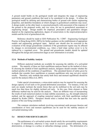 37
A ground model builds on the geological model and integrates the range of engineering
parameters and ground conditions that need to be considered in the design. It refines the
geological model by defining and characterising bodies of ground with similar engineering
properties, and identifies boundaries at which changes in geotechnical conditions may occur.
A design model, on the other hand, is concerned primarily with assessment of the response of
the ground to the proposed works, and vice versa, for use in geotechnical assessment or
engineering design. Design models for empirical, prescriptive and quantitative designs
depend on the engineering application, degree of conservatism in the empirical/prescriptive
models and the level of geotechnical risk.
Reference should be made to GEO Publication No. 1/2007 : Engineering Geological
Practice in Hong Kong (GEO, 2007a) for further guidance on the establishment of appropriate
models and engineering geological input. Special care should also be exercised in the
evaluation of the design groundwater conditions if the groundwater regime may be affected
by changes to environmental conditions, e.g., when a hard slope surface cover is to be
replaced by a vegetated cover. The ground and groundwater models should be updated
throughout the design and construction stages as new information is revealed.
5.3.4 Methods of Stability Analysis
Different analytical methods are available for assessing the stability of a soil-nailed
system. The majority of these are limit equilibrium analyses based on the method of slices.
In choosing the method of limit equilibrium analysis, designers should consider whether the
method satisfies all the conditions of equilibrium. The calculated factors of safety given by
methods that consider force equilibrium or moment equilibrium only may not give correct
results. Therefore, only methods that satisfy both force and moment equilibrium should be
used for the analysis (Shiu et al, 2007).
Under special circumstances, a stress-strain analysis may be required for assessing the
design capacity of soil nails or for ground deformation assessment. For instance, if the soil
nails are steeply inclined, the tensile forces that can be mobilised in the soil nails may be
much less than those for slightly inclined soil nails. In this case, finite element or finite
difference method may be used for the analysis. There are different ways of incorporating
the results of such numerical analysis in slope stability assessment, e.g., the strength reduction
method, and the approach of coupling numerical analysis with limit equilibrium method
adopted by Krahn (2003). Designers should select a method that best suits the specific
purpose of the case being considered.
The common calculation methods involving conventional earth pressure theories and
consideration of force and moment equilibrium can be used for the stability analysis of
soil-nailed retaining walls.
5.4 DESIGN FOR SERVICEABILITY
The performance of a soil-nailed system should satisfy the serviceability requirements
in respect of deformation, otherwise it may result in excessive ground settlement, facing
deterioration, or damage to a surface or subsurface drainage system. The deformation of a
TableofContentsTableofContentsTableofContentsTableofContentsTableofContents
 