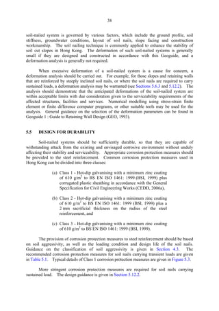 38
soil-nailed system is governed by various factors, which include the ground profile, soil
stiffness, groundwater conditions, layout of soil nails, slope facing and construction
workmanship. The soil nailing technique is commonly applied to enhance the stability of
soil cut slopes in Hong Kong. The deformation of such soil-nailed systems is generally
small if they are designed and constructed in accordance with this Geoguide, and a
deformation analysis is generally not required.
When excessive deformation of a soil-nailed system is a cause for concern, a
deformation analysis should be carried out. For example, for those slopes and retaining walls
that are reinforced by steeply inclined soil nails, or where the soil nails are required to carry
sustained loads, a deformation analysis may be warranted (see Sections 5.6.3 and 5.12.2). The
analysis should demonstrate that the anticipated deformations of the soil-nailed system are
within acceptable limits with due consideration given to the serviceability requirements of the
affected structures, facilities and services. Numerical modelling using stress-strain finite
element or finite difference computer programs, or other suitable tools may be used for the
analysis. General guidance on the selection of the deformation parameters can be found in
Geoguide 1 : Guide to Retaining Wall Design (GEO, 1993).
5.5 DESIGN FOR DURABILITY
Soil-nailed systems should be sufficiently durable, so that they are capable of
withstanding attack from the existing and envisaged corrosive environment without unduly
affecting their stability and serviceability. Appropriate corrosion protection measures should
be provided to the steel reinforcement. Common corrosion protection measures used in
Hong Kong can be divided into three classes:
(a) Class 1 - Hot-dip galvanising with a minimum zinc coating
of 610 g/m2
to BS EN ISO 1461: 1999 (BSI, 1999) plus
corrugated plastic sheathing in accordance with the General
Specification for Civil Engineering Works (CEDD, 2006a),
(b) Class 2 - Hot-dip galvanising with a minimum zinc coating
of 610 g/m2
to BS EN ISO 1461: 1999 (BSI, 1999) plus a
2 mm sacrificial thickness on the radius of the steel
reinforcement, and
(c) Class 3 - Hot-dip galvanising with a minimum zinc coating
of 610 g/m2
to BS EN ISO 1461: 1999 (BSI, 1999).
The provision of corrosion protection measures to steel reinforcement should be based
on soil aggressivity, as well as the loading condition and design life of the soil nails.
Guidance on the classification of soil aggressivity is given in Section 4.3. The
recommended corrosion protection measures for soil nails carrying transient loads are given
in Table 5.1. Typical details of Class 1 corrosion protection measures are given in Figure 5.3.
More stringent corrosion protection measures are required for soil nails carrying
sustained load. The design guidance is given in Section 5.12.2.
TableofContentsTableofContentsTableofContentsTableofContentsTableofContents
 